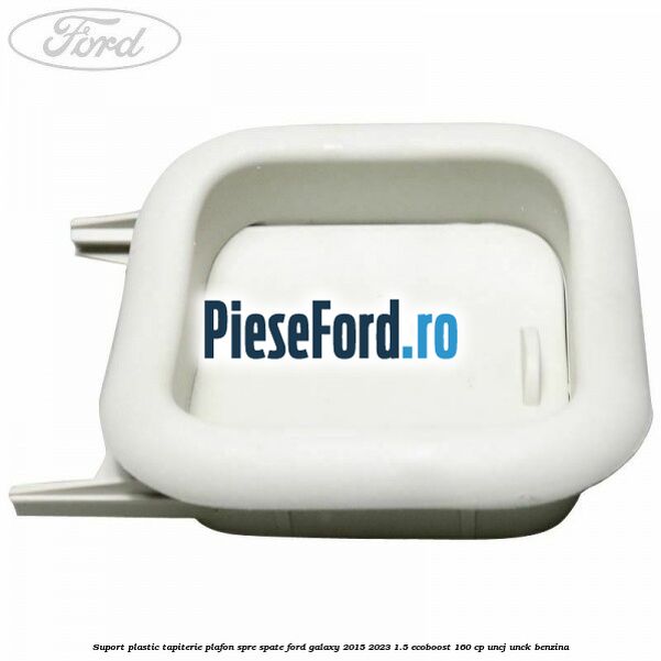 Suport plastic tapiterie plafon spre spate Ford Galaxy 2015-2023 1.5 EcoBoost 160 cp UNCJ, UNCK benzina
