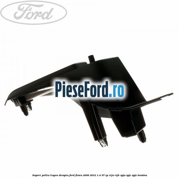 Suport polita hayon dreapta Ford Fiesta 2008-2012 1.4 97 cp RTJA, RTJB, SPJA, SPJC, SPJE benzina