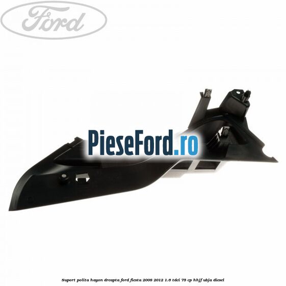 Suport polita hayon dreapta Ford Fiesta 2008-2012 1.6 TDCi 75 cp HHJF, UBJA diesel