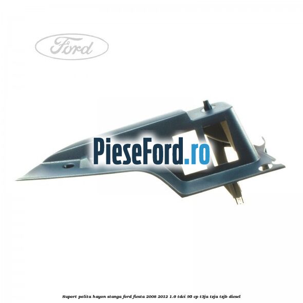 Suport polita hayon stanga Ford Fiesta 2008-2012 1.6 TDCi 95 cp T3JA, TZJA, TZJB diesel