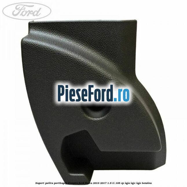 Suport polita portbagaj dreapta Ford Fiesta 2013-2017 1.6 Ti 105 cp IQJA, IQJC, IQJE benzina