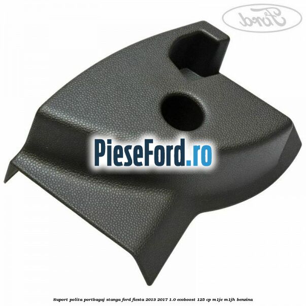 Suport polita portbagaj stanga Ford Fiesta 2013-2017 1.0 EcoBoost 125 cp Suport polita portbagaj stanga Ford Fiesta 2013-2017 1.0 EcoBoost 125 cp M1JE, M1JH benzina