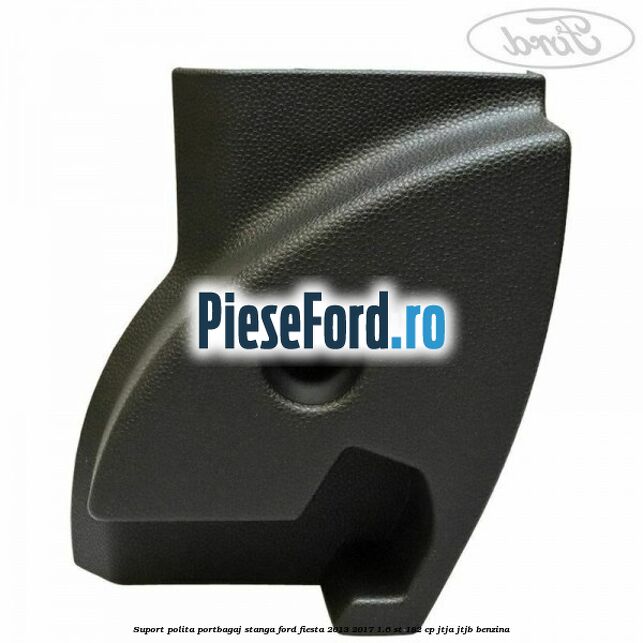 Suport polita portbagaj stanga Ford Fiesta 2013-2017 1.6 ST 182 cp JTJA, JTJB benzina