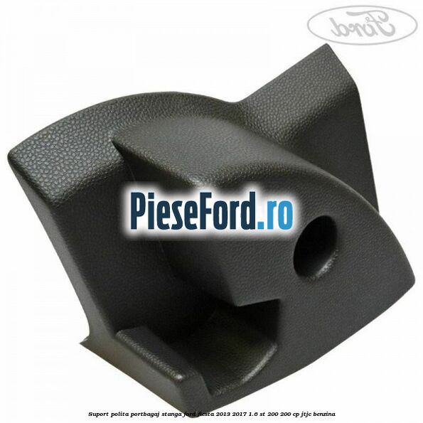 Suport polita portbagaj stanga Ford Fiesta 2013-2017 1.6 ST 200 200 cp JTJC benzina