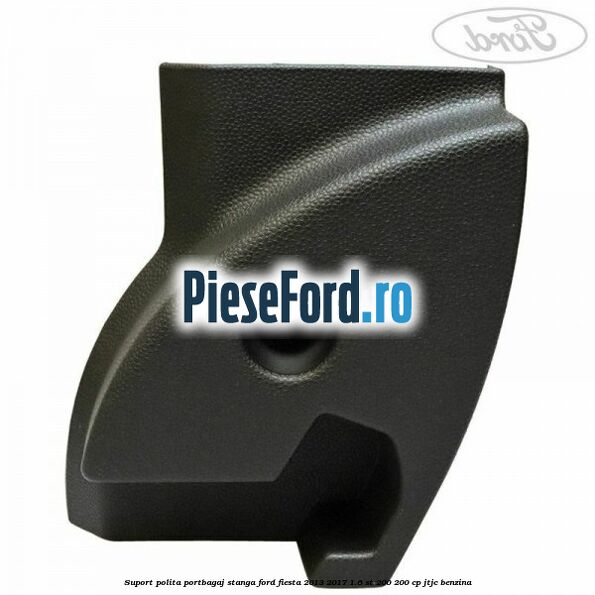 Suport polita portbagaj stanga Ford Fiesta 2013-2017 1.6 ST 200 200 cp JTJC benzina
