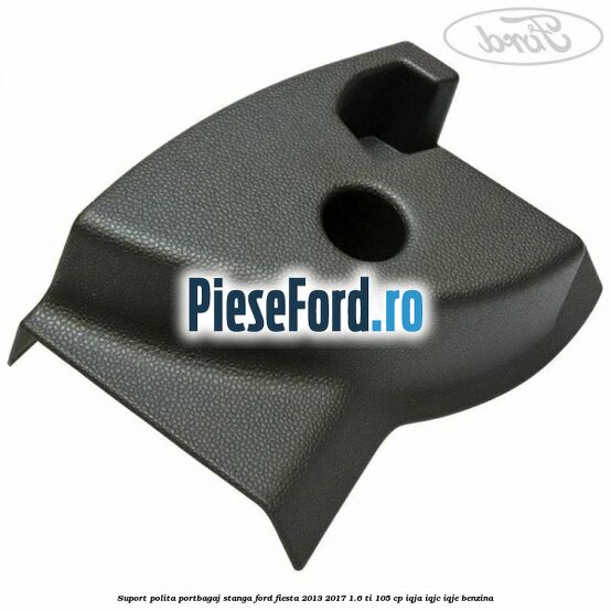 Suport polita portbagaj stanga Ford Fiesta 2013-2017 1.6 Ti 105 cp IQJA, IQJC, IQJE benzina