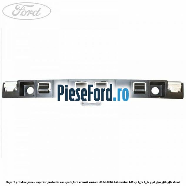 Suport prindere panou superior protectie usa spate Ford Transit Custom 2014-2018 2.0 EcoBlue 105 cp BJFA, BJFB, YLF6, YLFA, YLFB, YLFS diesel
