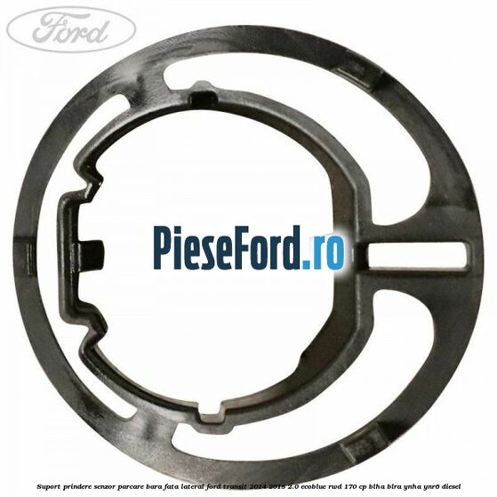 Suport prindere senzor parcare bara fata lateral Ford Transit 2014-2018 2.0 EcoBlue RWD 170 cp BLHA, BLRA, YNHA, YNR6 diesel