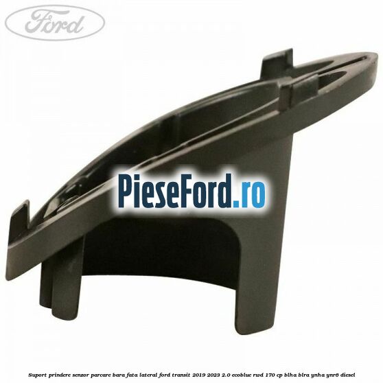 Suport prindere senzor parcare bara fata lateral Ford Transit 2019-2023 2.0 EcoBlue RWD 170 cp BLHA, BLRA, YNHA, YNR6 diesel
