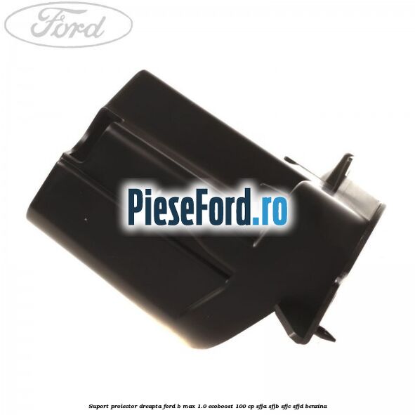 Suport proiector dreapta Ford B-Max 1.0 EcoBoost 100 cp SFJA, SFJB, SFJC, SFJD benzina