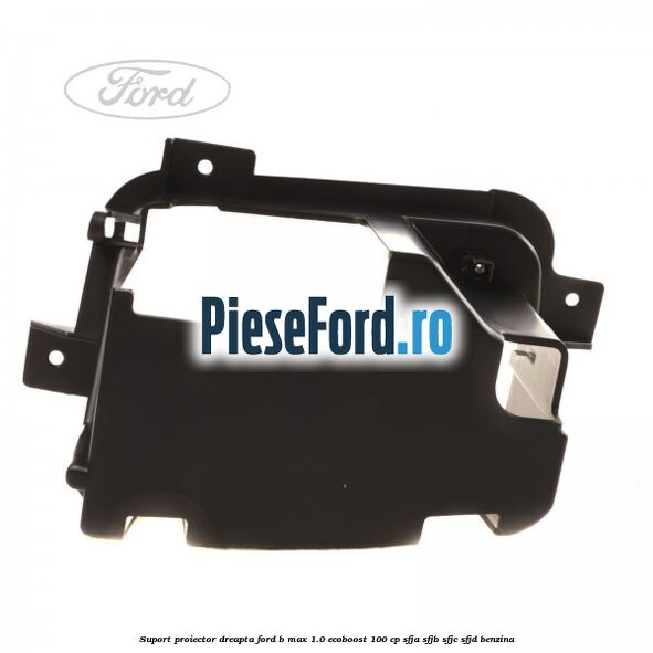Suport proiector dreapta Ford B-Max 1.0 EcoBoost 100 cp SFJA, SFJB, SFJC, SFJD benzina