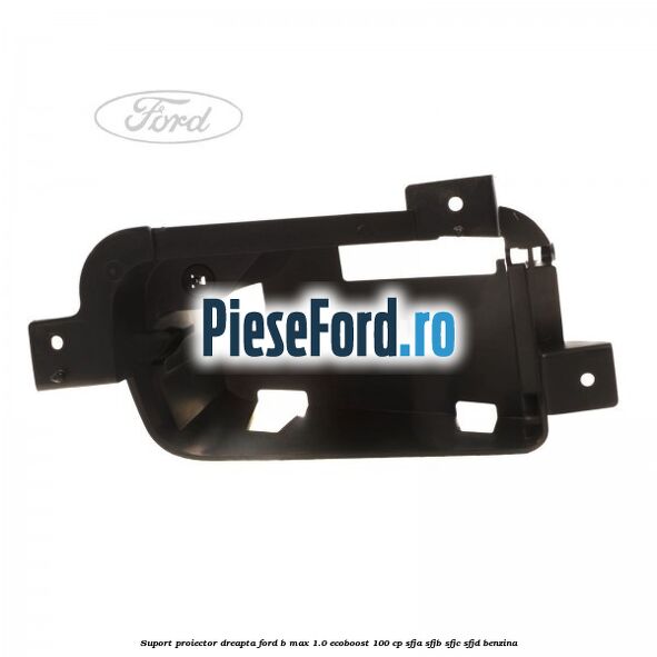 Suport proiector dreapta Ford B-Max 1.0 EcoBoost 100 cp SFJA, SFJB, SFJC, SFJD benzina