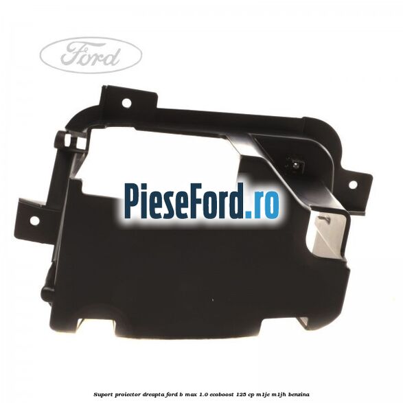 Suport proiector dreapta Ford B-Max 1.0 EcoBoost 125 cp M1JE, M1JH benzina