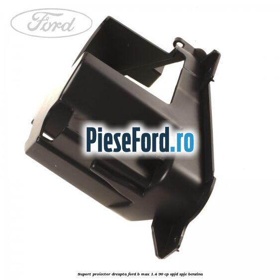 Suport proiector dreapta Ford B-Max 1.4 90 cp SPJD, SPJE benzina