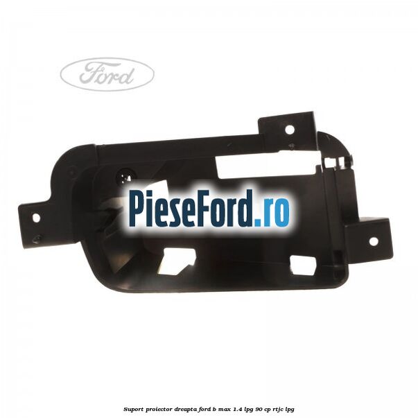 Suport proiector dreapta Ford B-Max 1.4 LPG 90 cp RTJC LPG