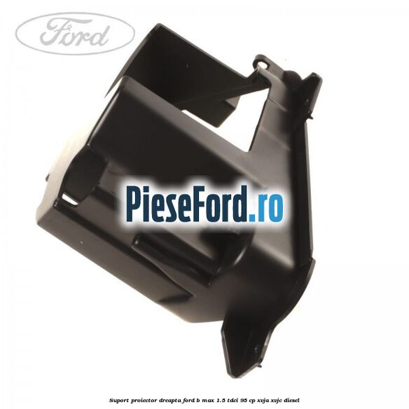 Suport proiector dreapta Ford B-Max 1.5 TDCi 95 cp XVJA, XVJC diesel