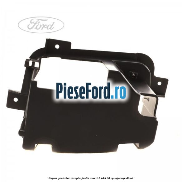 Suport proiector dreapta Ford B-Max 1.5 TDCi 95 cp XVJA, XVJC diesel