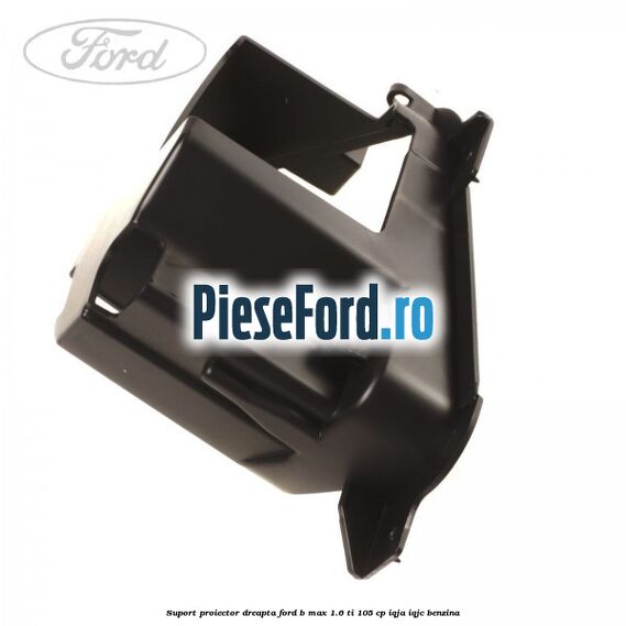 Suport proiector dreapta Ford B-Max 1.6 Ti 105 cp IQJA, IQJC benzina