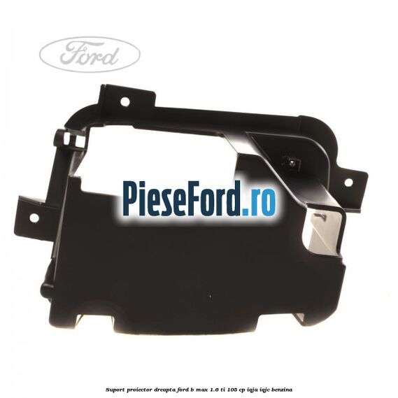Suport proiector dreapta Ford B-Max 1.6 Ti 105 cp IQJA, IQJC benzina