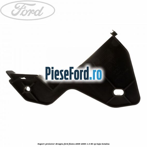 Suport proiector dreapta Ford Fiesta 2005-2008 1.3 60 cp BAJA benzina