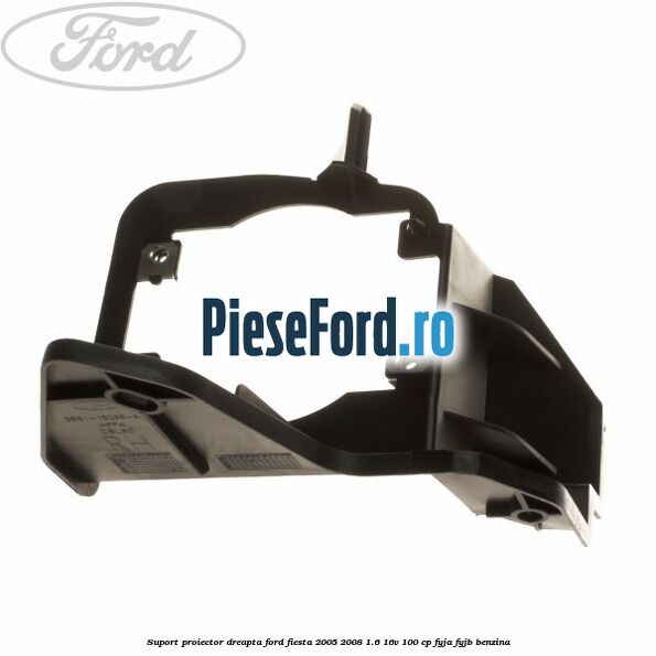 Suport proiector dreapta Ford Fiesta 2005-2008 1.6 16V 100 cp FYJA, FYJB benzina