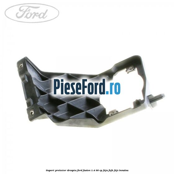Suport proiector dreapta Ford Fusion 1.4 80 cp FXJA, FXJB, FXJC benzina