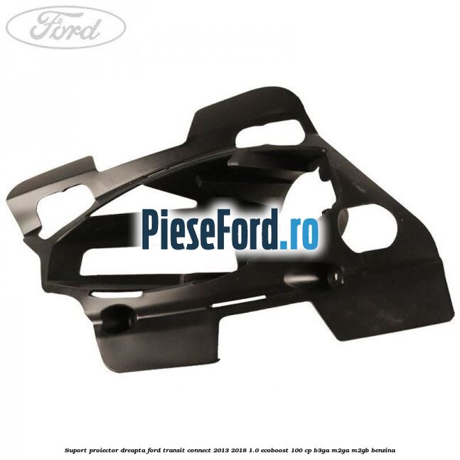 Suport proiector dreapta Ford Transit Connect 2013-2018 1.0 EcoBoost 100 cp B3GA, M2GA, M2GB benzina