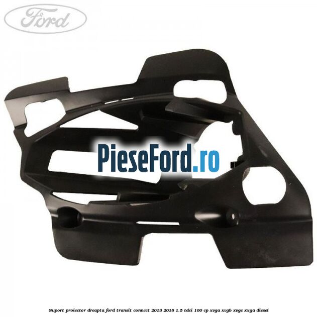 Suport proiector dreapta Ford Transit Connect 2013-2018 1.5 TDCi 100 cp XVGA, XVGB, XVGC, XXGA diesel