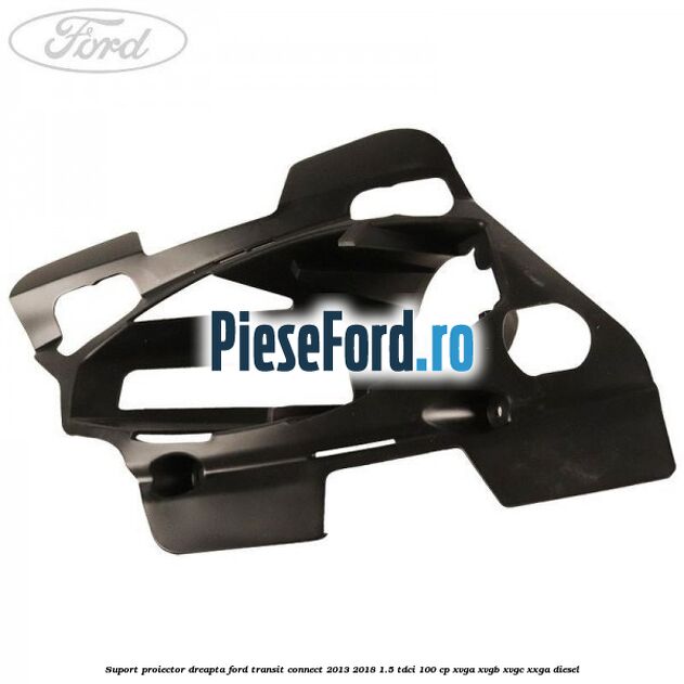 Suport proiector dreapta Ford Transit Connect 2013-2018 1.5 TDCi 100 cp XVGA, XVGB, XVGC, XXGA diesel