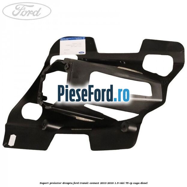 Suport proiector dreapta Ford Transit Connect 2013-2018 1.5 TDCi 75 cp XUGA diesel