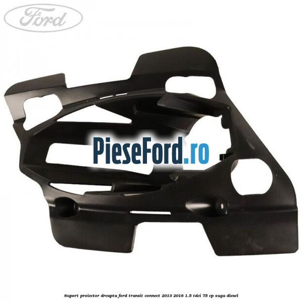 Suport proiector dreapta Ford Transit Connect 2013-2018 1.5 TDCi 75 cp XUGA diesel