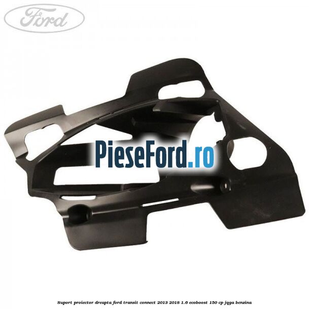 Suport proiector dreapta Ford Transit Connect 2013-2018 1.6 EcoBoost 150 cp Suport proiector dreapta Ford Transit Connect 2013-2018 1.6 EcoBoost 150 cp JQGA benzina