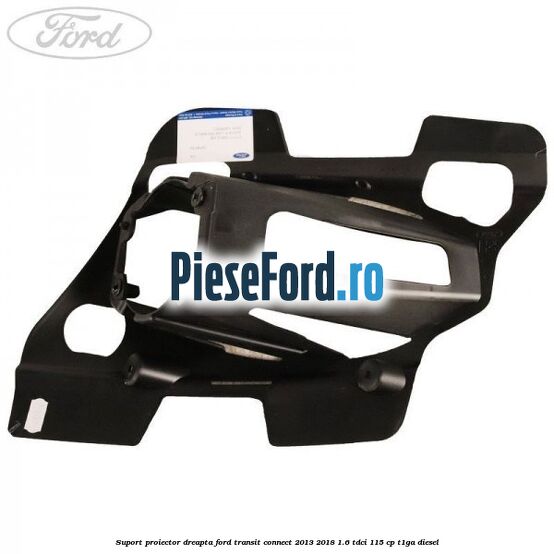 Suport proiector dreapta Ford Transit Connect 2013-2018 1.6 TDCi 115 cp T1GA diesel