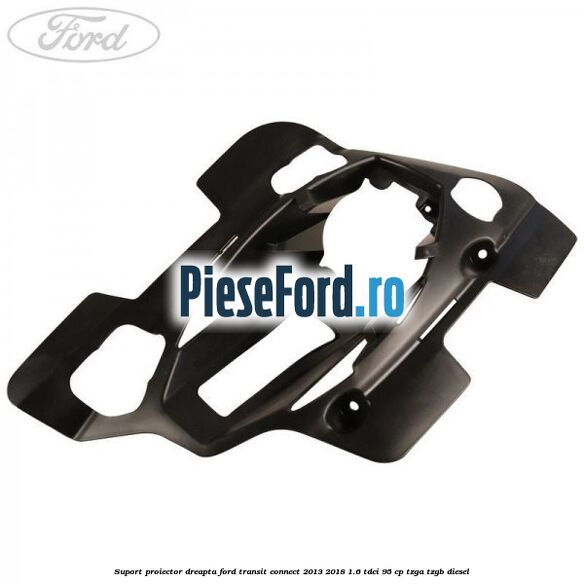 Suport proiector dreapta Ford Transit Connect 2013-2018 1.6 TDCi 95 cp TZGA, TZGB diesel