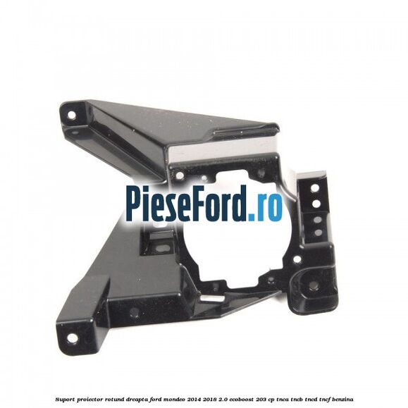 Suport proiector rotund dreapta Ford Mondeo 2014-2018 2.0 EcoBoost 203 cp TNCA, TNCB, TNCD, TNCF benzina