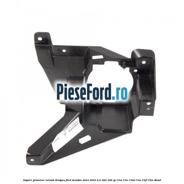 Suport proiector rotund dreapta Ford Mondeo 2014-2018 2.0 TDCi 150 cp T7CA, T7CC, T7CD, T7CE, T7CF, T7CN diesel