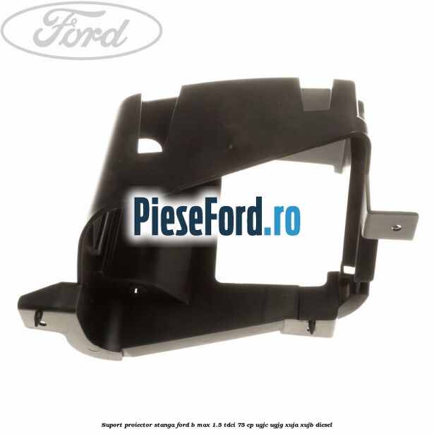 Suport proiector stanga Ford B-Max 1.5 TDCi 75 cp UGJC, UGJG, XUJA, XUJB diesel