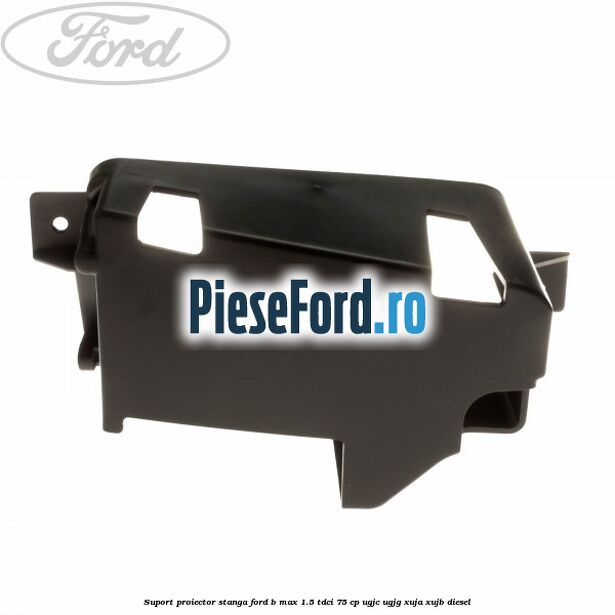 Suport proiector stanga Ford B-Max 1.5 TDCi 75 cp UGJC, UGJG, XUJA, XUJB diesel