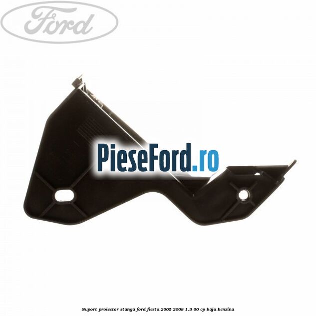 Suport proiector stanga Ford Fiesta 2005-2008 1.3 60 cp BAJA benzina