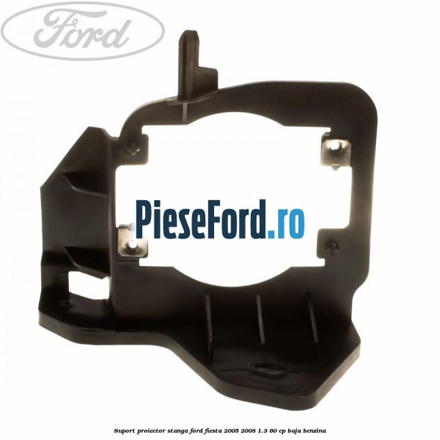 Suport proiector stanga Ford Fiesta 2005-2008 1.3 60 cp BAJA benzina