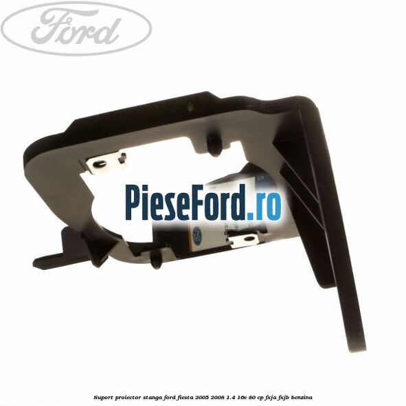 Suport proiector stanga Ford Fiesta 2005-2008 1.4 16V 80 cp FXJA, FXJB benzina