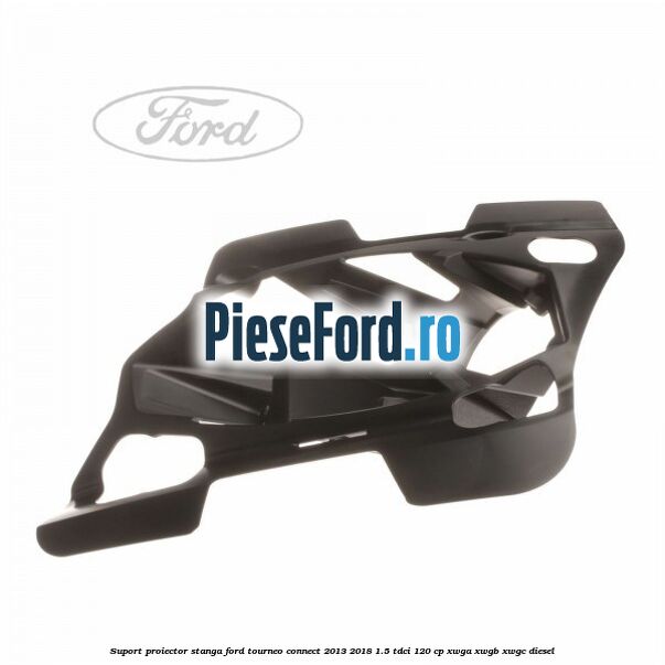 Suport proiector stanga Ford Tourneo Connect 2013-2018 1.5 TDCi 120 cp Suport proiector stanga Ford Tourneo Connect 2013-2018 1.5 TDCi 120 cp XWGA, XWGB, XWGC diesel
