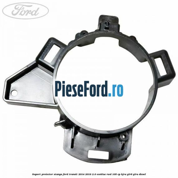 Suport proiector stanga Ford Transit 2014-2018 2.0 EcoBlue RWD 105 cp BJRA, YLR6, YLRA diesel