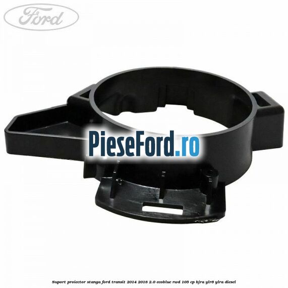 Suport proiector stanga Ford Transit 2014-2018 2.0 EcoBlue RWD 105 cp BJRA, YLR6, YLRA diesel