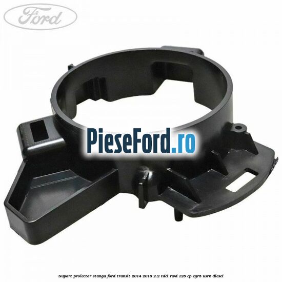 Suport proiector stanga Ford Transit 2014-2018 2.2 TDCi RWD 125 cp CYR5, USR6 diesel