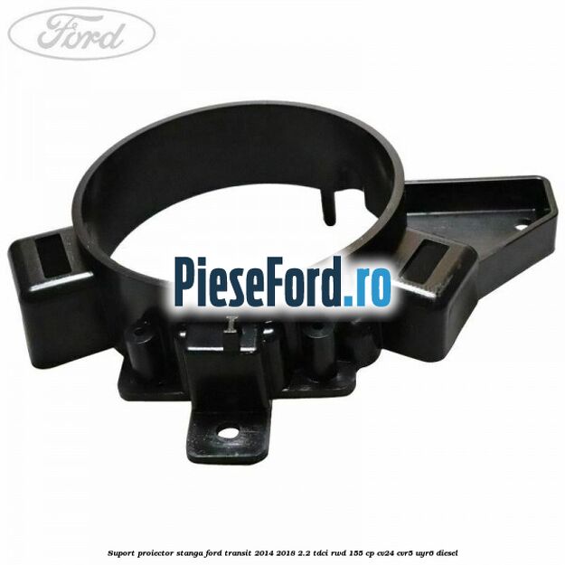 Suport proiector stanga Ford Transit 2014-2018 2.2 TDCi RWD 155 cp CV24, CVR5, UYR6 diesel