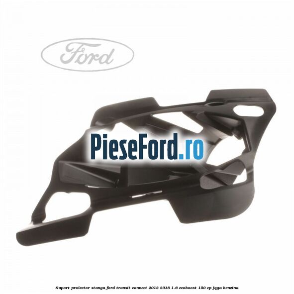 Suport proiector stanga Ford Transit Connect 2013-2018 1.6 EcoBoost 150 cp JQGA benzina