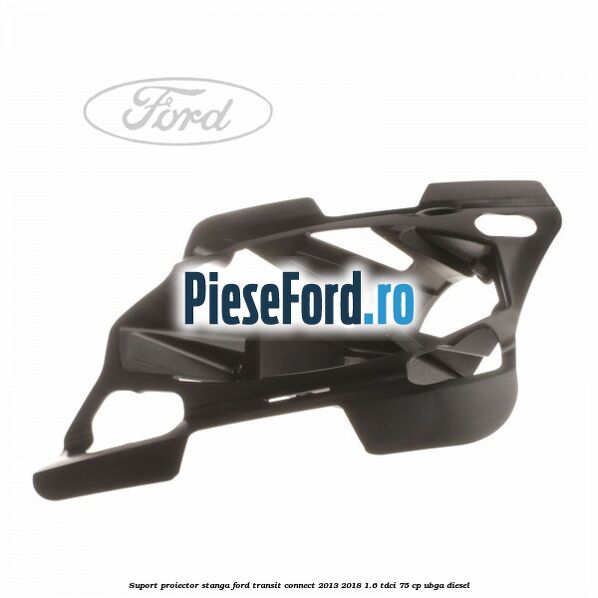 Suport proiector stanga Ford Transit Connect 2013-2018 1.6 TDCi 75 cp UBGA diesel