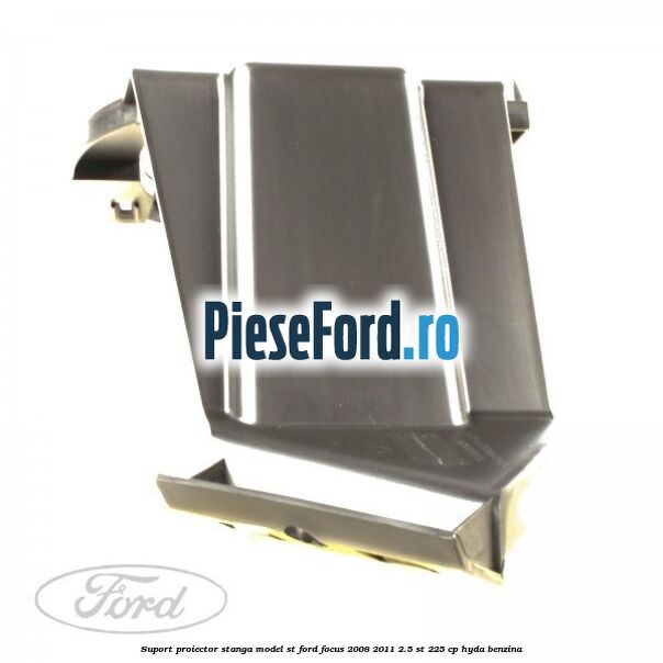 Suport proiector stanga model ST Ford Focus 2008-2011 2.5 ST 225 cp HYDA benzina