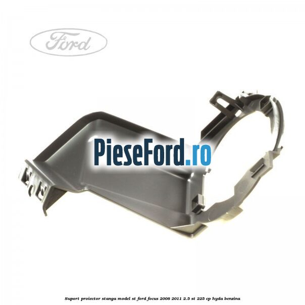 Suport proiector stanga model ST Ford Focus 2008-2011 2.5 ST 225 cp HYDA benzina